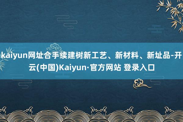 kaiyun网址合手续建树新工艺、新材料、新址品-开云(中国)Kaiyun·官方网站 登录入口