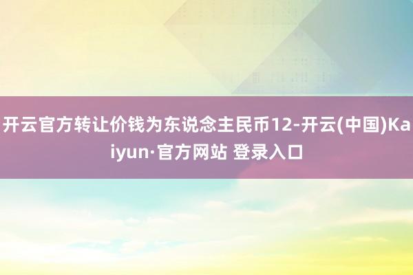 开云官方转让价钱为东说念主民币12-开云(中国)Kaiyun·官方网站 登录入口