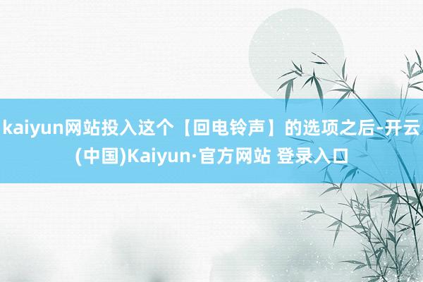 kaiyun网站投入这个【回电铃声】的选项之后-开云(中国)Kaiyun·官方网站 登录入口