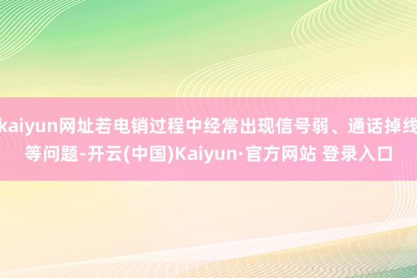 kaiyun网址若电销过程中经常出现信号弱、通话掉线等问题-开云(中国)Kaiyun·官方网站 登录入口