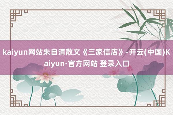 kaiyun网站朱自清散文《三家信店》-开云(中国)Kaiyun·官方网站 登录入口