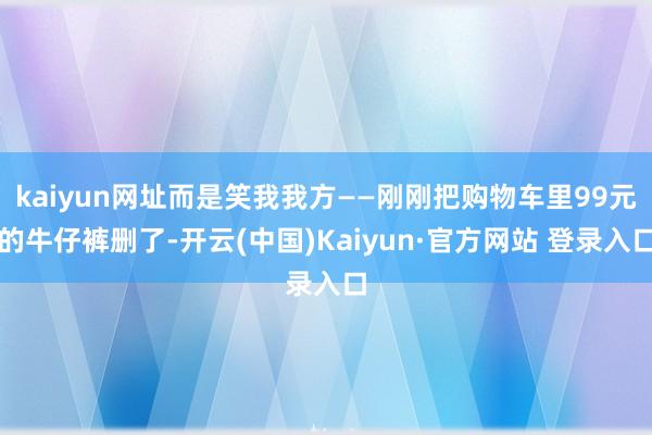 kaiyun网址而是笑我我方——刚刚把购物车里99元的牛仔裤删了-开云(中国)Kaiyun·官方网站 登录入口