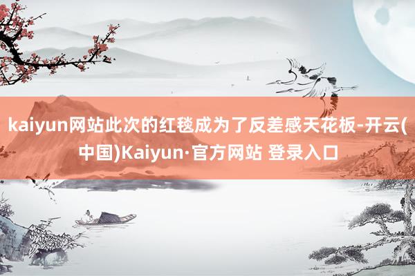 kaiyun网站此次的红毯成为了反差感天花板-开云(中国)Kaiyun·官方网站 登录入口