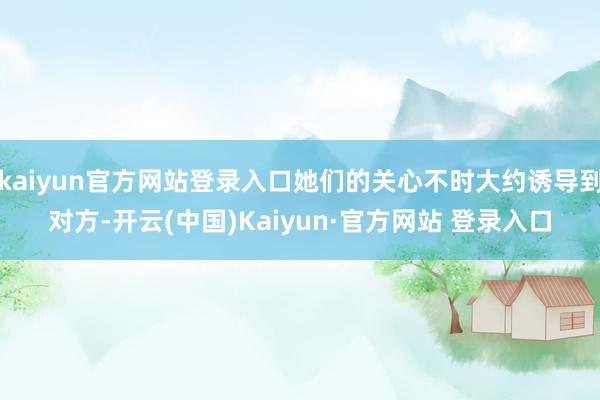 kaiyun官方网站登录入口她们的关心不时大约诱导到对方-开云(中国)Kaiyun·官方网站 登录入口
