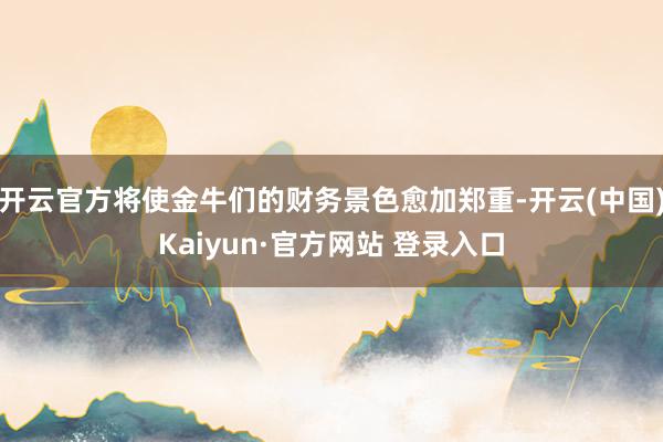 开云官方将使金牛们的财务景色愈加郑重-开云(中国)Kaiyun·官方网站 登录入口