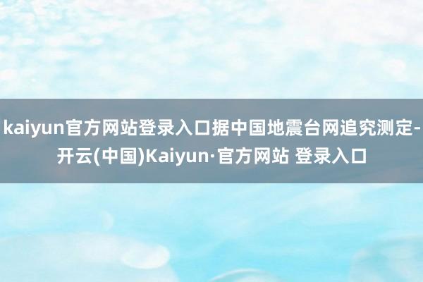 kaiyun官方网站登录入口据中国地震台网追究测定-开云(中国)Kaiyun·官方网站 登录入口