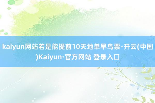 kaiyun网站若是能提前10天地单早鸟票-开云(中国)Kaiyun·官方网站 登录入口