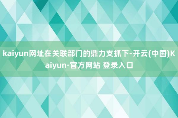 kaiyun网址在关联部门的鼎力支抓下-开云(中国)Kaiyun·官方网站 登录入口