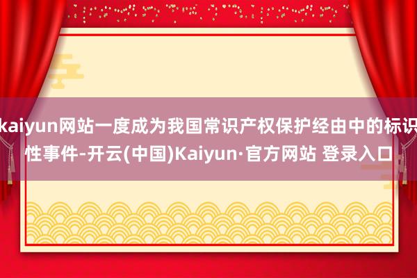 kaiyun网站一度成为我国常识产权保护经由中的标识性事件-开云(中国)Kaiyun·官方网站 登录入口