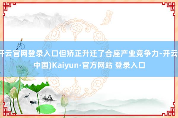 开云官网登录入口但矫正升迁了合座产业竞争力-开云(中国)Kaiyun·官方网站 登录入口