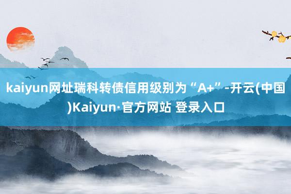 kaiyun网址瑞科转债信用级别为“A+”-开云(中国)Kaiyun·官方网站 登录入口