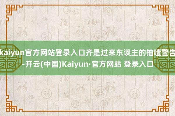 kaiyun官方网站登录入口齐是过来东谈主的抽噎警告-开云(中国)Kaiyun·官方网站 登录入口
