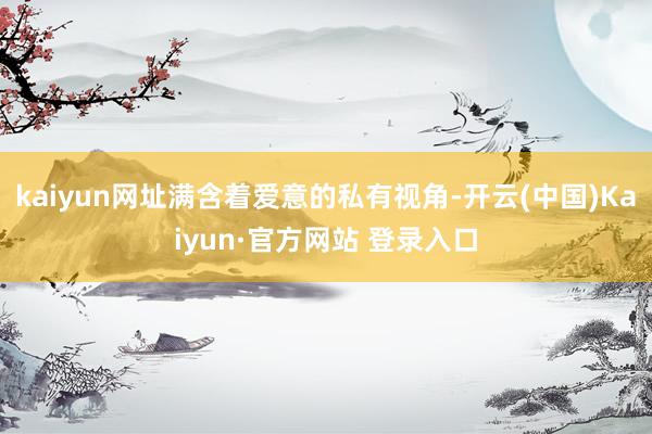 kaiyun网址满含着爱意的私有视角-开云(中国)Kaiyun·官方网站 登录入口