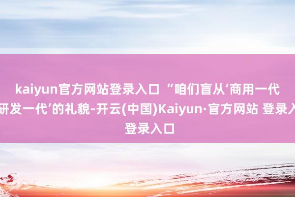 kaiyun官方网站登录入口 　　“咱们盲从‘商用一代、研发一代’的礼貌-开云(中国)Kaiyun·官方网站 登录入口