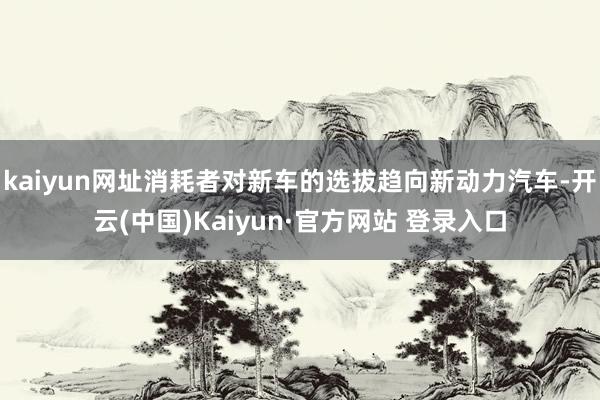 kaiyun网址消耗者对新车的选拔趋向新动力汽车-开云(中国)Kaiyun·官方网站 登录入口