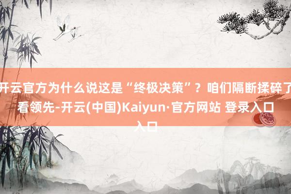 开云官方为什么说这是“终极决策”？咱们隔断揉碎了看领先-开云(中国)Kaiyun·官方网站 登录入口