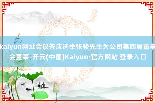 kaiyun网址会议答应选举张骏先生为公司第四届董事会董事-开云(中国)Kaiyun·官方网站 登录入口