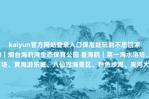 kaiyun官方网站登录入口保准娃玩到不思回家！ 【萌宠系列】 喂海豹｜烟台海豹湾生态保育公园 看海鸥｜第一海水浴场、滨海广场、芝罘湾广场、黄海游乐城、八仙过海景区、粉色沙滩、夹河大桥 动物园 | 南猴子园动物园、烟台蛇博园、黄金河动物园、龙口动植物园 海洋馆 | 烟台海昌鲸鲨海洋公园｜蓬莱欧乐堡海洋极地天下 【乐土系列】 冰雪狂欢 | 北纬37°冰之梦、烟台创羽快意雪天下、南里必捷滑雪乐土、烟台勃朗滑雪场、烟台高顶滑雪场、海阳林山滑雪场、山东南山外洋滑雪场、招远罗山滑雪场 乐土嗨玩 | 回里农博园、蓬莱欧乐堡梦境乐土（瞻望2月17日开园）、架旗山游乐土、烟台阿派朗创造力乐土【研学系列】 博物场馆 | 烟台市博物馆、烟台好意思术博物馆（烟台画院）、山东莱阳白垩纪国度地质公园、海阳东方航天港科普馆、烟台当然博物馆 非遗手作 | 烟台剪纸馆、胶东彩塑、胶东手作香等所城里非遗店铺 【citywalk打卡】 孤高海岸线：滨海中路沿岸、金沙滩沿岸 文艺老街：向阳街、所城里、虹口1920 地标打卡：烟台山景区、蓬莱阁景区、三仙山·八仙过海景区、牟氏庄园、金镇【开端：烟台文旅发布】-开云(中国)Kaiyun·官方网站 登录入口