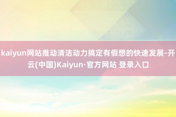 kaiyun网站推动清洁动力搞定有假想的快速发展-开云(中国)Kaiyun·官方网站 登录入口
