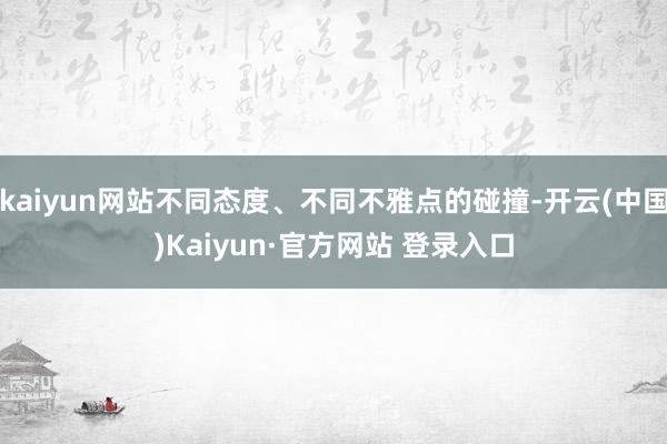 kaiyun网站不同态度、不同不雅点的碰撞-开云(中国)Kaiyun·官方网站 登录入口