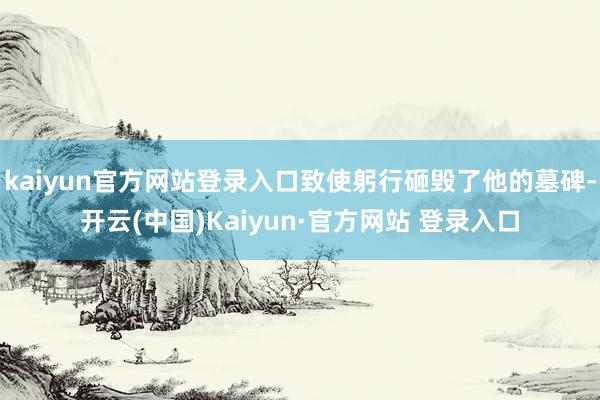 kaiyun官方网站登录入口致使躬行砸毁了他的墓碑-开云(中国)Kaiyun·官方网站 登录入口