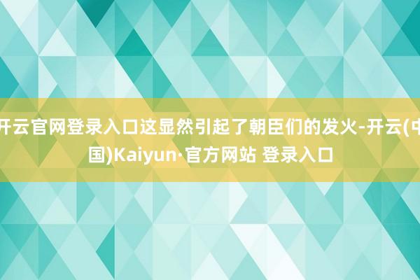 开云官网登录入口这显然引起了朝臣们的发火-开云(中国)Kaiyun·官方网站 登录入口