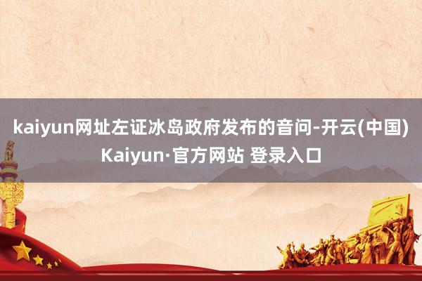 kaiyun网址 左证冰岛政府发布的音问-开云(中国)Kaiyun·官方网站 登录入口