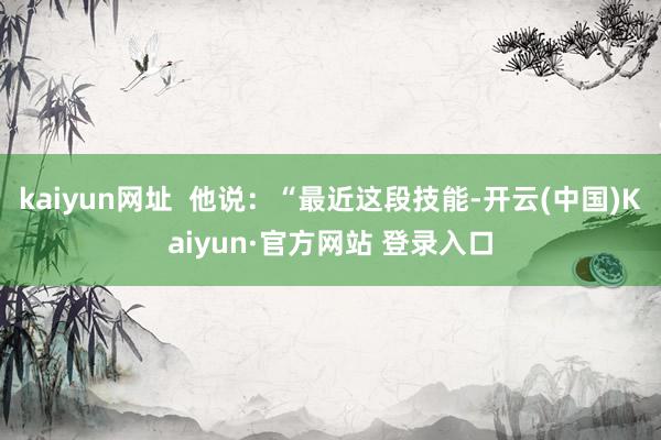 kaiyun网址  他说：“最近这段技能-开云(中国)Kaiyun·官方网站 登录入口