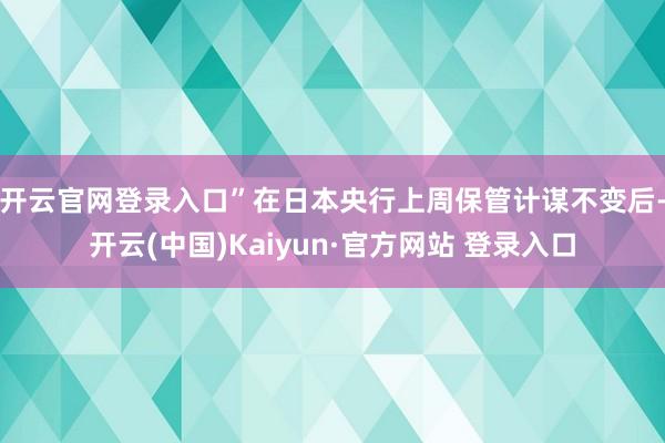 开云官网登录入口” 在日本央行上周保管计谋不变后-开云(中国)Kaiyun·官方网站 登录入口