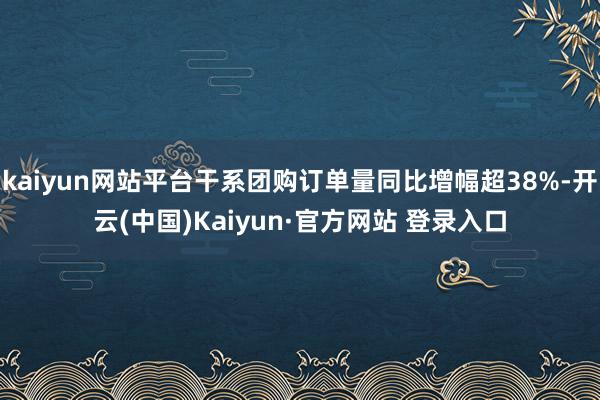 kaiyun网站平台干系团购订单量同比增幅超38%-开云(中国)Kaiyun·官方网站 登录入口