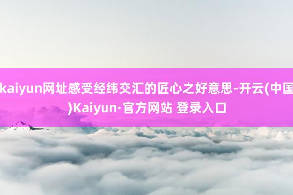 kaiyun网址感受经纬交汇的匠心之好意思-开云(中国)Kaiyun·官方网站 登录入口