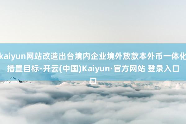 kaiyun网站改造出台境内企业境外放款本外币一体化措置目标-开云(中国)Kaiyun·官方网站 登录入口