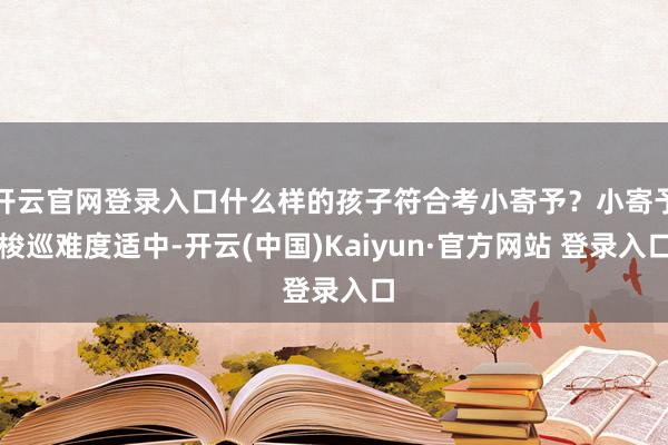 开云官网登录入口什么样的孩子符合考小寄予?小寄予梭巡难度适中-开云(中国)Kaiyun·官方网站 登录入口