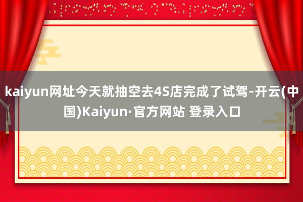 kaiyun网址今天就抽空去4S店完成了试驾-开云(中国)Kaiyun·官方网站 登录入口
