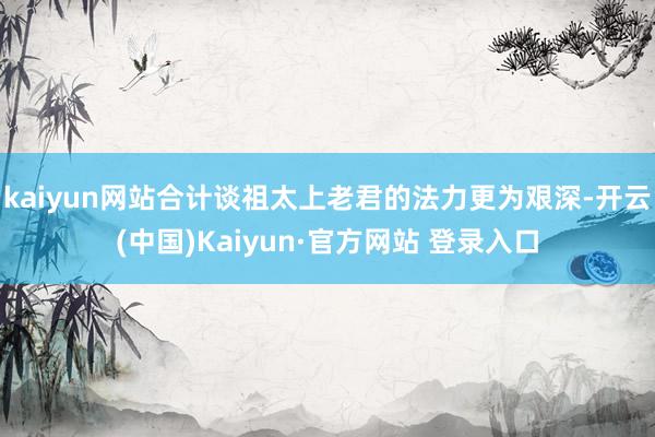 kaiyun网站合计谈祖太上老君的法力更为艰深-开云(中国)Kaiyun·官方网站 登录入口