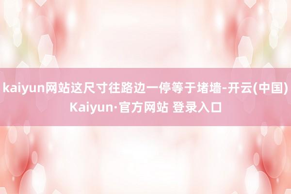 kaiyun网站这尺寸往路边一停等于堵墙-开云(中国)Kaiyun·官方网站 登录入口
