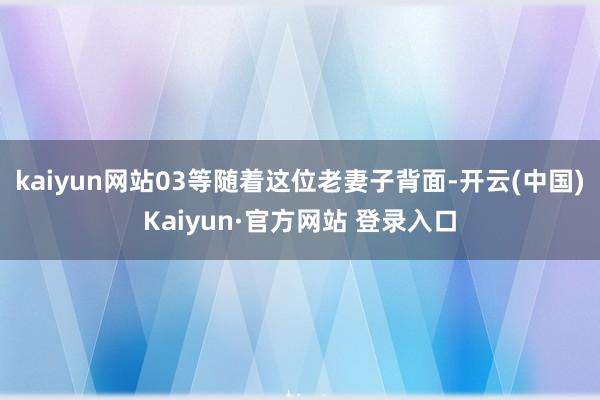 kaiyun网站03等随着这位老妻子背面-开云(中国)Kaiyun·官方网站 登录入口