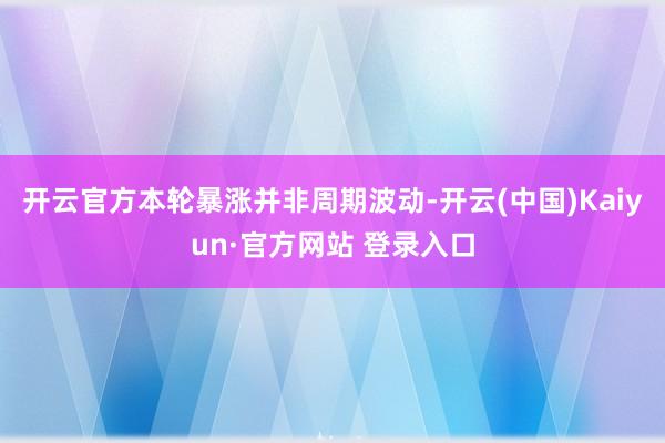 开云官方本轮暴涨并非周期波动-开云(中国)Kaiyun·官方网站 登录入口