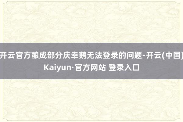 开云官方酿成部分庆幸鹅无法登录的问题-开云(中国)Kaiyun·官方网站 登录入口