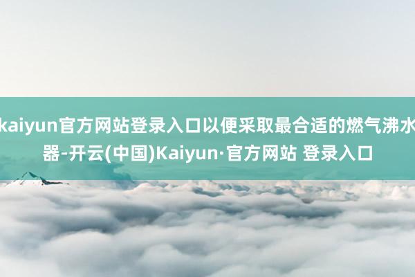 kaiyun官方网站登录入口以便采取最合适的燃气沸水器-开云(中国)Kaiyun·官方网站 登录入口
