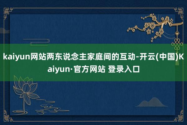 kaiyun网站两东说念主家庭间的互动-开云(中国)Kaiyun·官方网站 登录入口