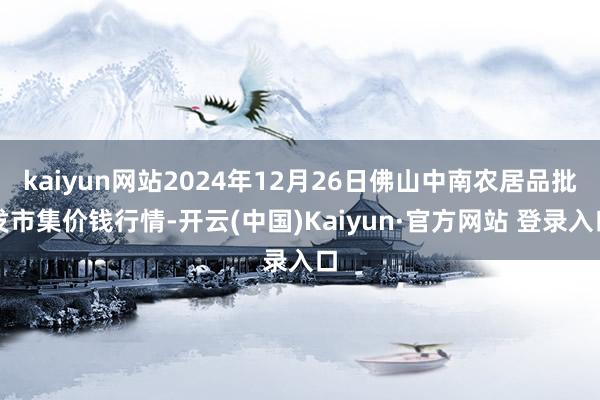 kaiyun网站2024年12月26日佛山中南农居品批发市集价钱行情-开云(中国)Kaiyun·官方网站 登录入口