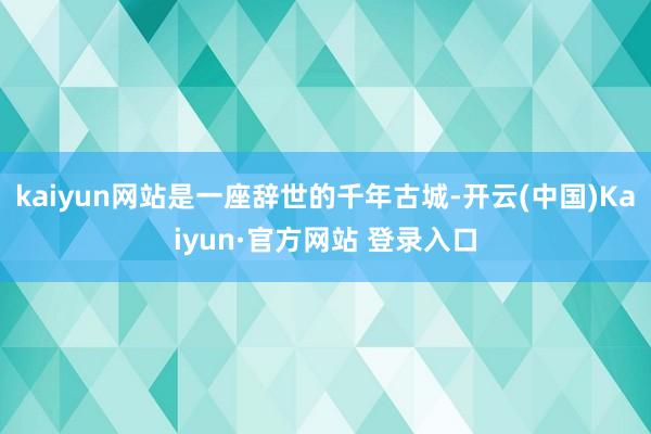 kaiyun网站是一座辞世的千年古城-开云(中国)Kaiyun·官方网站 登录入口