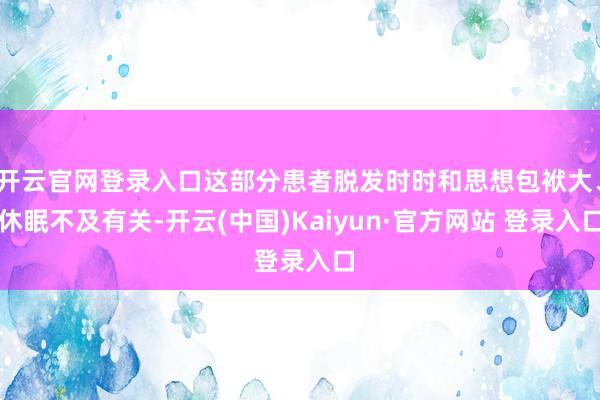 开云官网登录入口这部分患者脱发时时和思想包袱大、休眠不及有关-开云(中国)Kaiyun·官方网站 登录入口