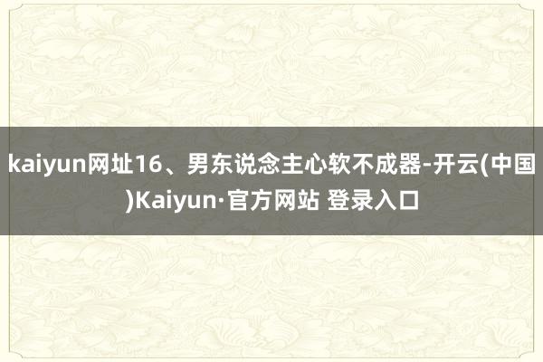 kaiyun网址16、男东说念主心软不成器-开云(中国)Kaiyun·官方网站 登录入口