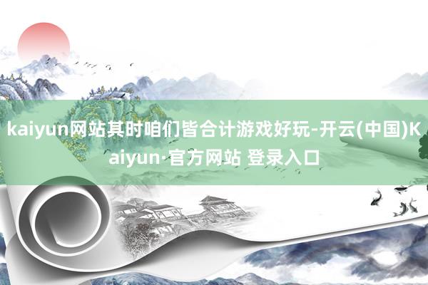 kaiyun网站其时咱们皆合计游戏好玩-开云(中国)Kaiyun·官方网站 登录入口