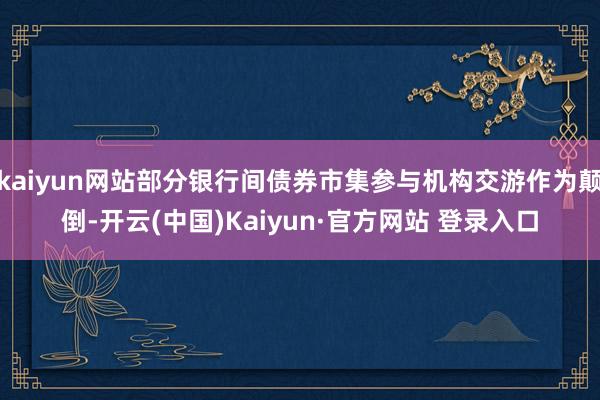 kaiyun网站部分银行间债券市集参与机构交游作为颠倒-开云(中国)Kaiyun·官方网站 登录入口