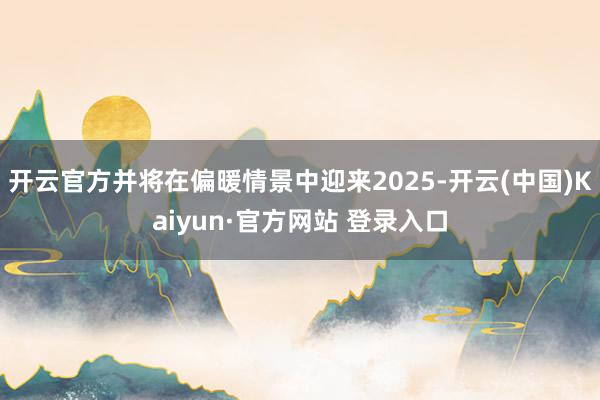 开云官方并将在偏暖情景中迎来2025-开云(中国)Kaiyun·官方网站 登录入口