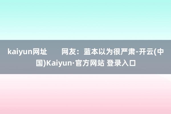 kaiyun网址       网友：蓝本以为很严肃-开云(中国)Kaiyun·官方网站 登录入口