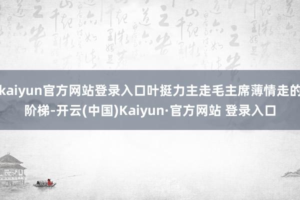 kaiyun官方网站登录入口叶挺力主走毛主席薄情走的阶梯-开云(中国)Kaiyun·官方网站 登录入口